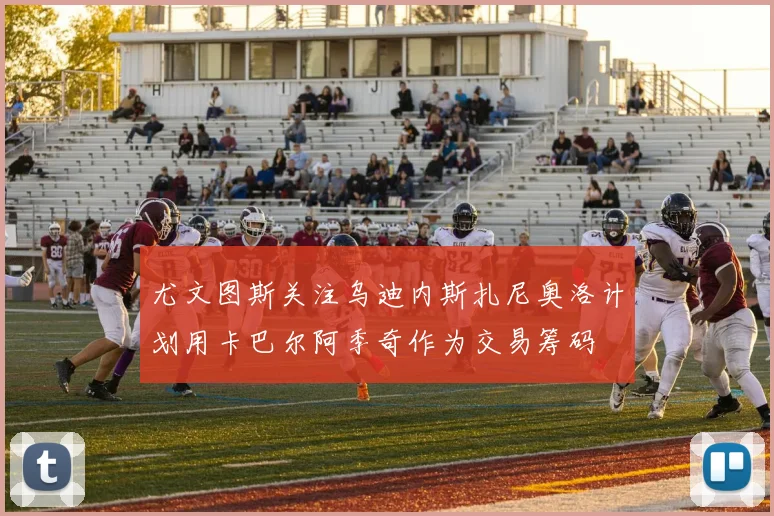 尤文图斯关注乌迪内斯扎尼奥洛计划用卡巴尔阿季奇作为交易筹码