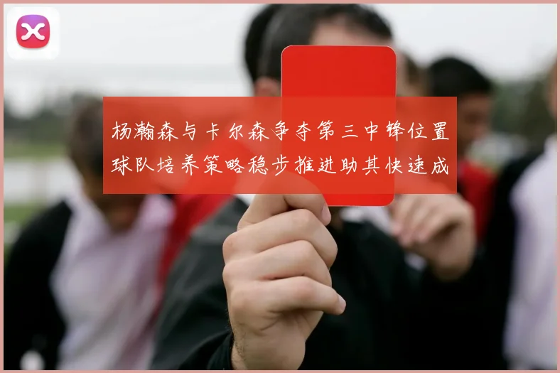 杨瀚森与卡尔森争夺第三中锋位置球队培养策略稳步推进助其快速成长
