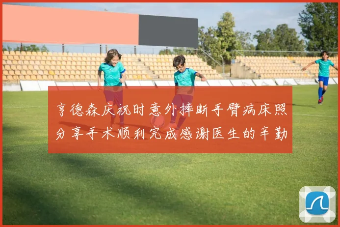 亨德森庆祝时意外摔断手臂病床照分享手术顺利完成感谢医生的辛勤付出