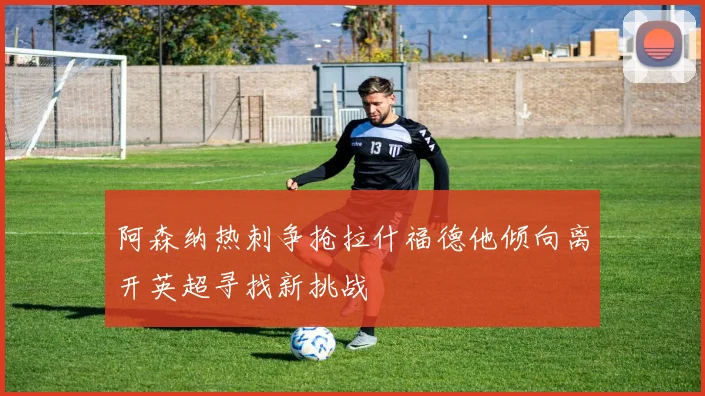 阿森纳热刺争抢拉什福德他倾向离开英超寻找新挑战