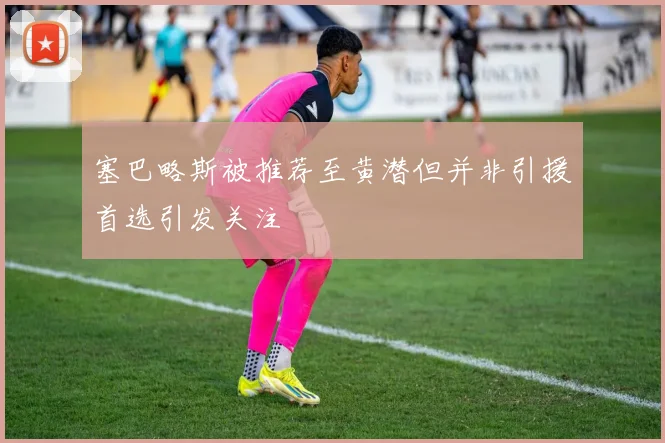 塞巴略斯被推荐至黄潜但并非引援首选引发关注