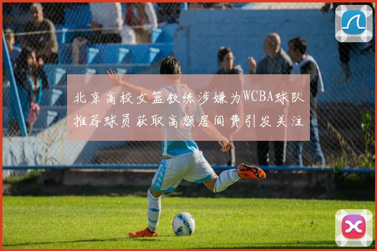 北京高校女篮教练涉嫌为WCBA球队推荐球员获取高额居间费引发关注