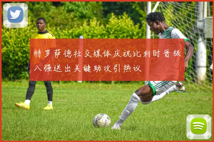 特罗萨德社交媒体庆祝比利时晋级八强送出关键助攻引热议
