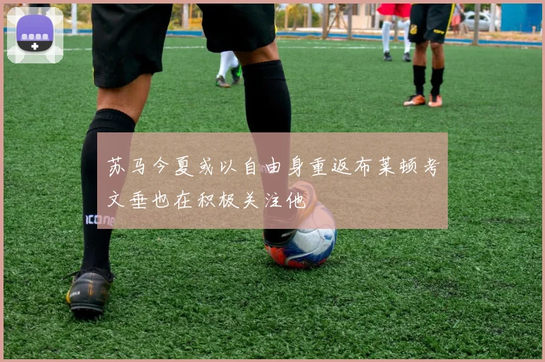 苏马今夏或以自由身重返布莱顿考文垂也在积极关注他