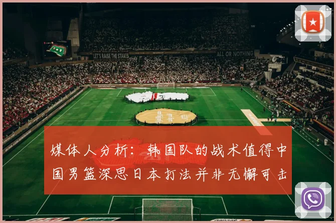 媒体人分析：韩国队的战术值得中国男篮深思日本打法并非无懈可击