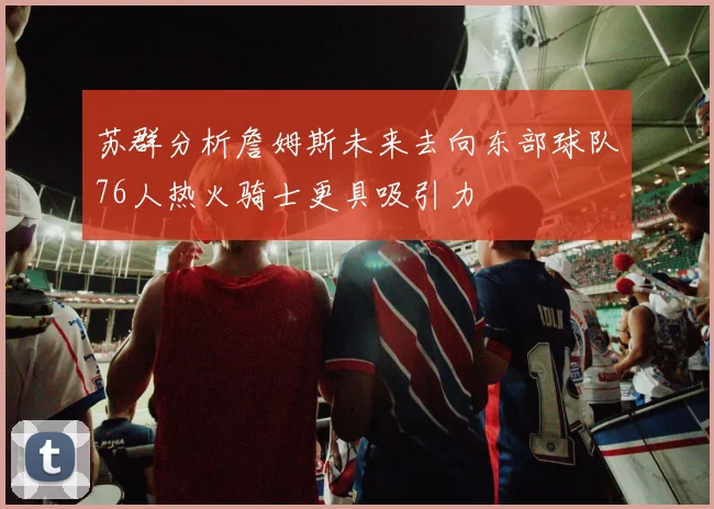 苏群分析詹姆斯未来去向东部球队76人热火骑士更具吸引力