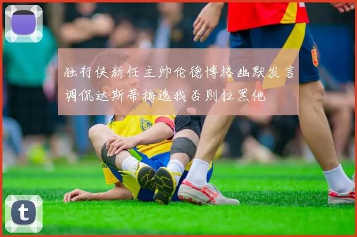 独行侠新任主帅伦德博格幽默发言调侃达斯蒂梅选我否则拉黑他