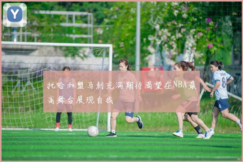 托哈加盟马刺充满期待渴望在NBA最高舞台展现自我