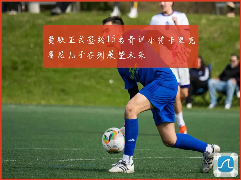 曼联正式签约15名青训小将卡里克鲁尼儿子在列展望未来