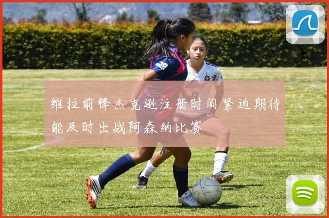 维拉前锋杰克逊注册时间紧迫期待能及时出战阿森纳比赛